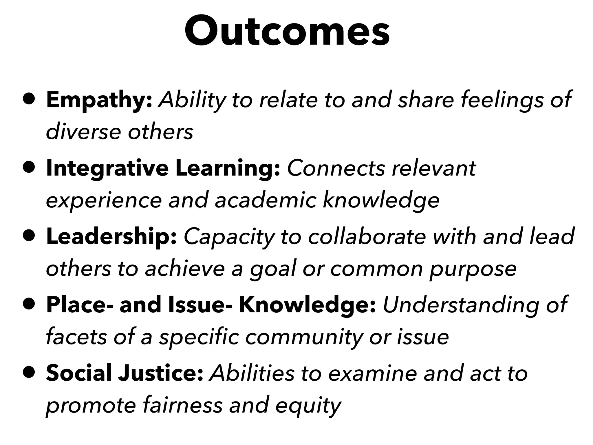 • Empathy: Ability to relate to and share feelings of
diverse others 
• Integrative Learning: Connects relevant
experience and academic knowledge 
• Leadership: Capacity to collaborate with and lead
others to achieve a goal or common purpose 
• Place- and Issue- Knowledge: Understanding of
facets of a speciﬁc community or issue 
• Social Justice: Abilities to examine and act to
promote fairness and equity 
Outcomes
 