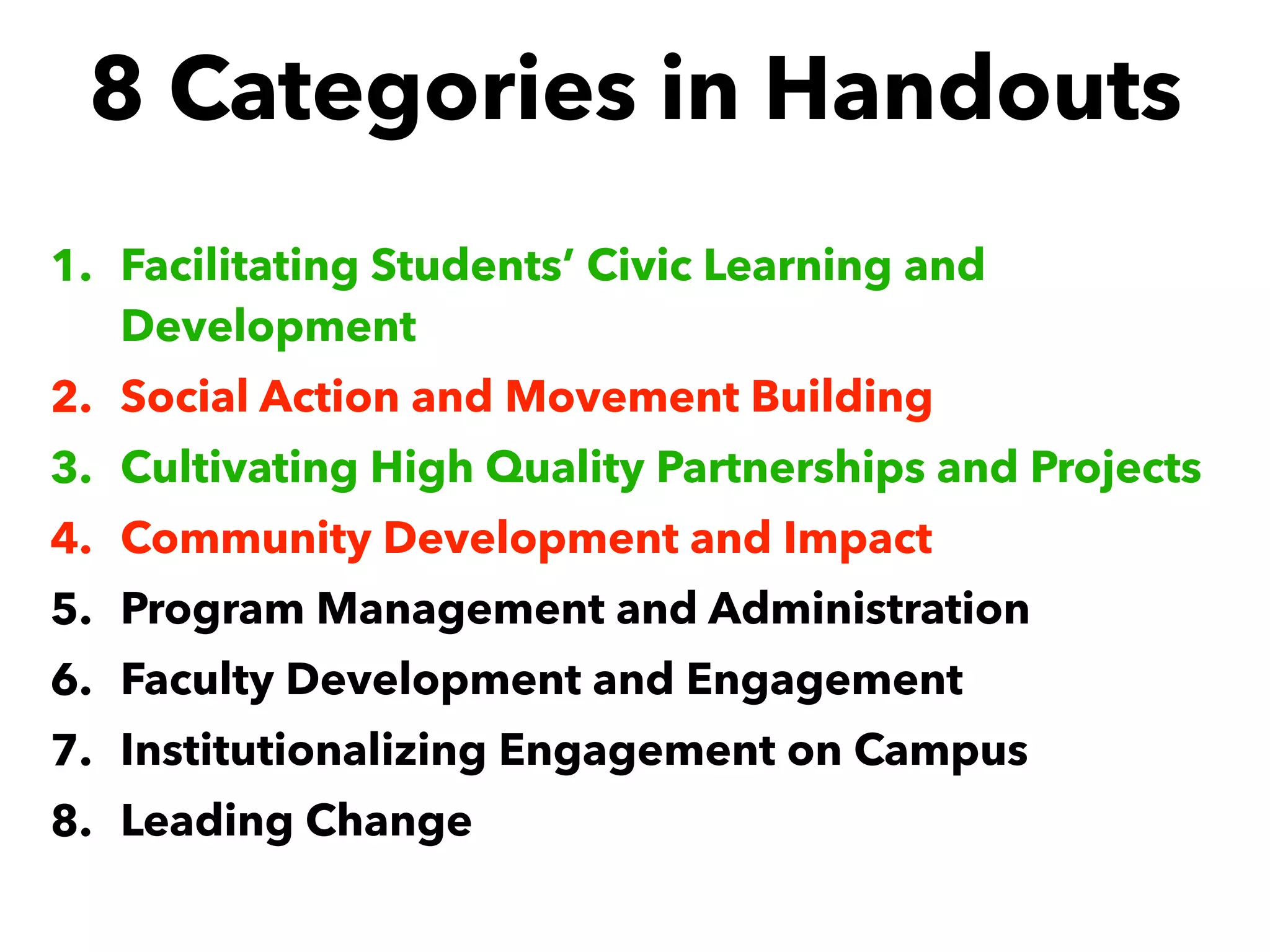 8 Categories in Handouts
1. Facilitating Students’ Civic Learning and
Development
2. Social Action and Movement Building
3. Cultivating High Quality Partnerships and Projects
4. Community Development and Impact
5. Program Management and Administration
6. Faculty Development and Engagement
7. Institutionalizing Engagement on Campus
8. Leading Change
 