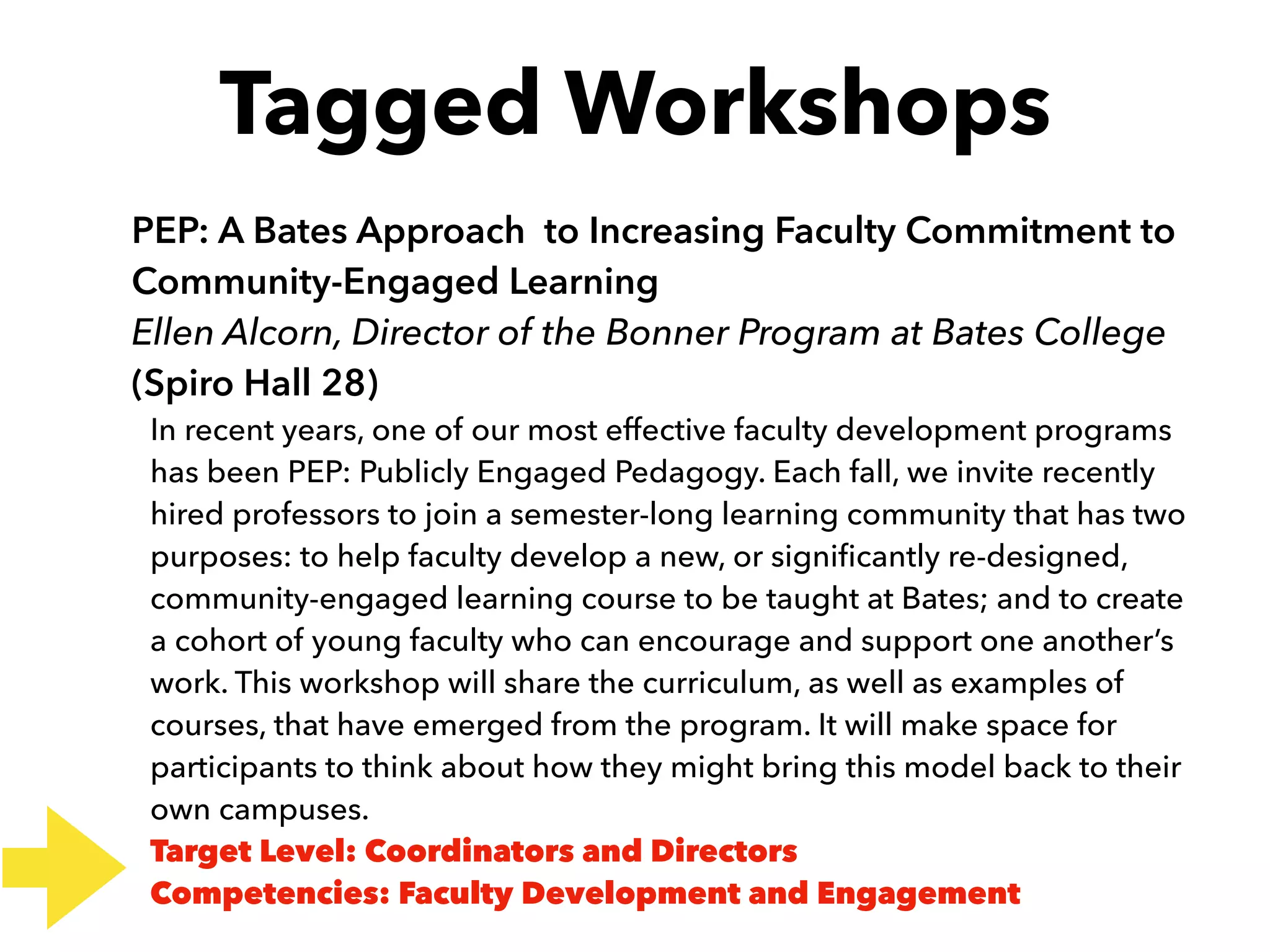 Tagged Workshops
PEP: A Bates Approach to Increasing Faculty Commitment to
Community-Engaged Learning
Ellen Alcorn, Director of the Bonner Program at Bates College
(Spiro Hall 28)
In recent years, one of our most effective faculty development programs
has been PEP: Publicly Engaged Pedagogy. Each fall, we invite recently
hired professors to join a semester-long learning community that has two
purposes: to help faculty develop a new, or signiﬁcantly re-designed,
community-engaged learning course to be taught at Bates; and to create
a cohort of young faculty who can encourage and support one another’s
work. This workshop will share the curriculum, as well as examples of
courses, that have emerged from the program. It will make space for
participants to think about how they might bring this model back to their
own campuses.
Target Level: Coordinators and Directors
Competencies: Faculty Development and Engagement
 