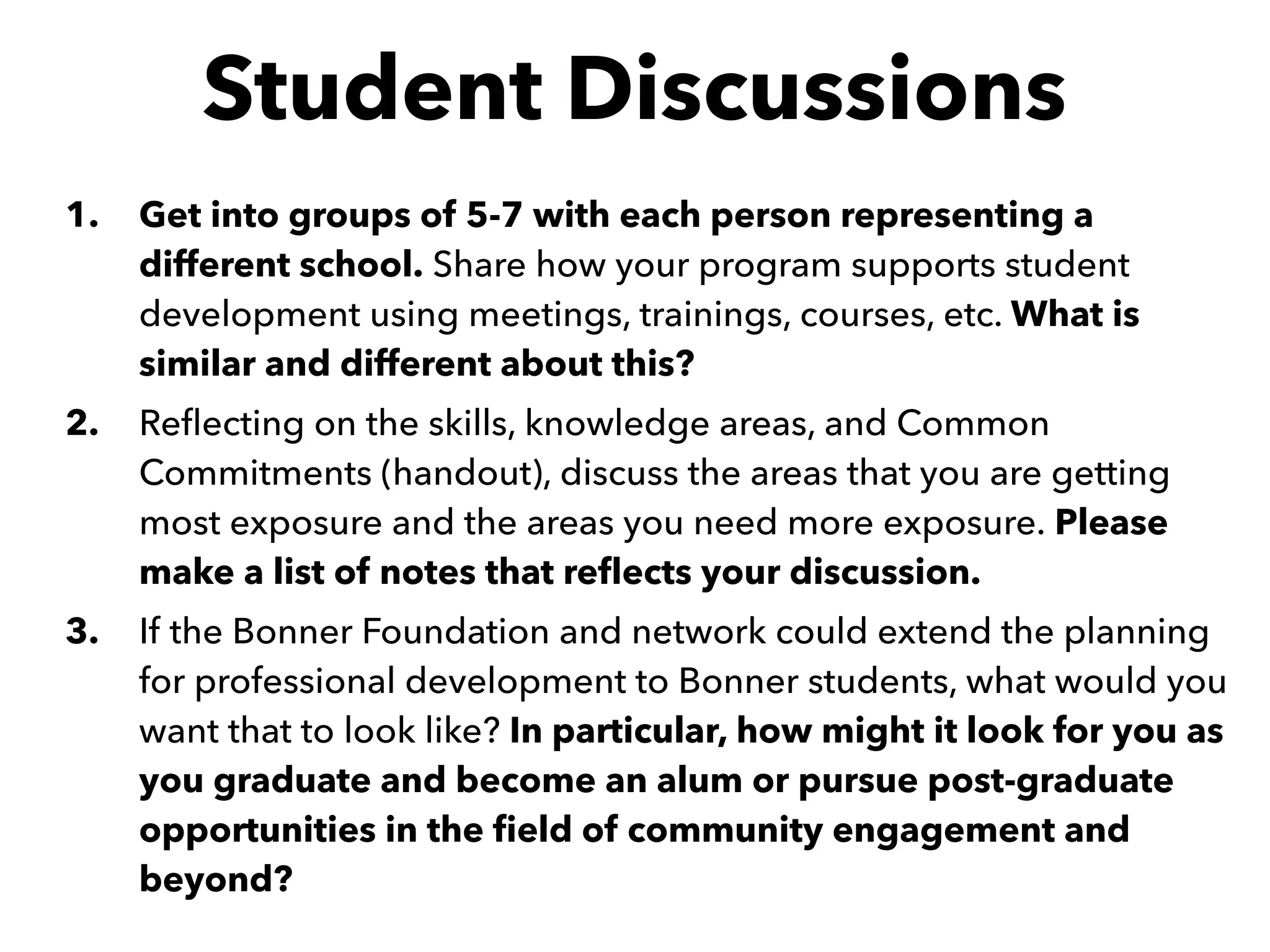 Student Discussions
1. Get into groups of 5-7 with each person representing a
different school. Share how your program supports student
development using meetings, trainings, courses, etc. What is
similar and different about this?
2. Reﬂecting on the skills, knowledge areas, and Common
Commitments (handout), discuss the areas that you are getting
most exposure and the areas you need more exposure. Please
make a list of notes that reﬂects your discussion.
3. If the Bonner Foundation and network could extend the planning
for professional development to Bonner students, what would you
want that to look like? In particular, how might it look for you as
you graduate and become an alum or pursue post-graduate
opportunities in the ﬁeld of community engagement and
beyond?
 