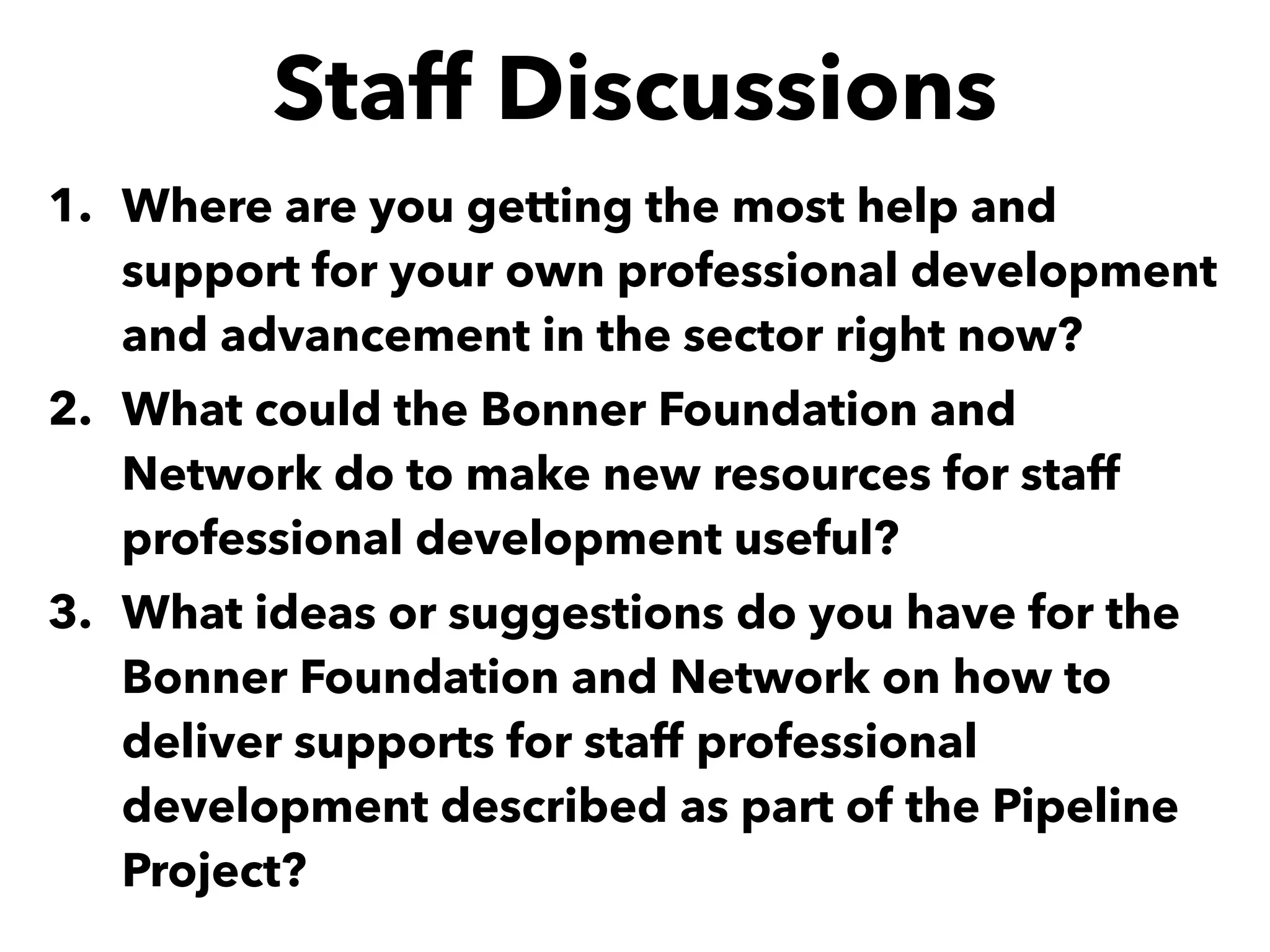 Staff Discussions
1. Where are you getting the most help and
support for your own professional development
and advancement in the sector right now?
2. What could the Bonner Foundation and
Network do to make new resources for staff
professional development useful?
3. What ideas or suggestions do you have for the
Bonner Foundation and Network on how to
deliver supports for staff professional
development described as part of the Pipeline
Project?
 