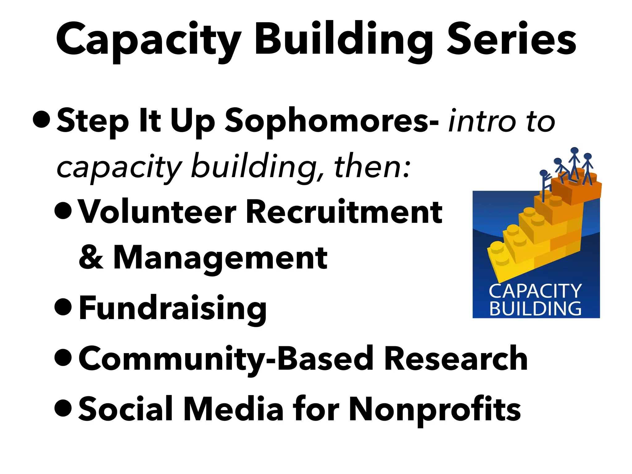 •Step It Up Sophomores- intro to
capacity building, then:
•Volunteer Recruitment  
& Management
•Fundraising
•Community-Based Research
•Social Media for Nonproﬁts
Capacity Building Series
 