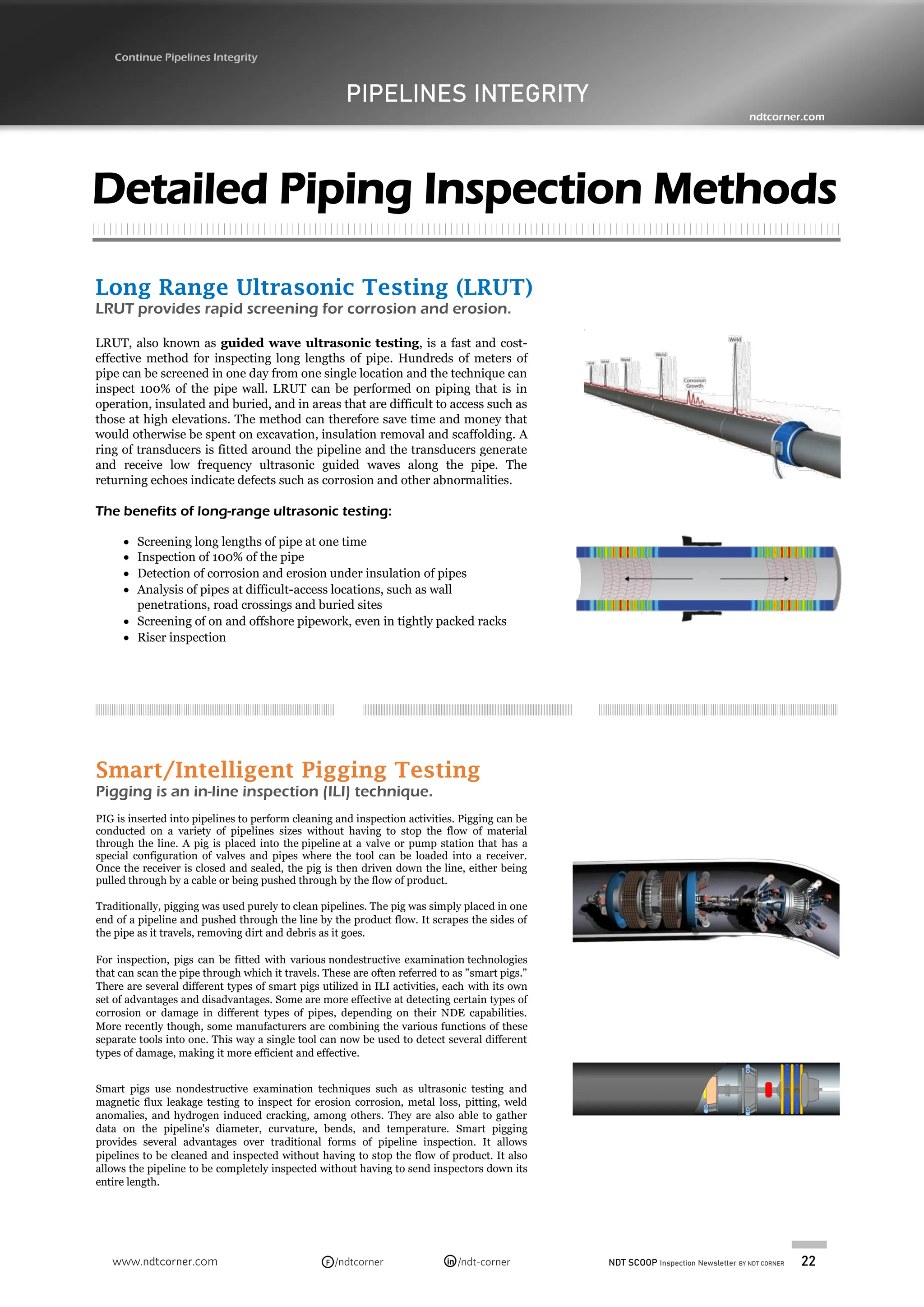 NDT SCOOP Inspection Newsletter BY NDT CORNER 22
www.ndtcorner.com /ndtcorner /ndt-corner
in
F
Long Range Ultrasonic Testing (LRUT)
LRUT provides rapid screening for corrosion and erosion.
LRUT, also known as guided wave ultrasonic testing, is a fast and cost-
effective method for inspecting long lengths of pipe. Hundreds of meters of
pipe can be screened in one day from one single location and the technique can
inspect 100% of the pipe wall. LRUT can be performed on piping that is in
operation, insulated and buried, and in areas that are difficult to access such as
those at high elevations. The method can therefore save time and money that
would otherwise be spent on excavation, insulation removal and scaffolding. A
ring of transducers is fitted around the pipeline and the transducers generate
and receive low frequency ultrasonic guided waves along the pipe. The
returning echoes indicate defects such as corrosion and other abnormalities.
The benefits of long-range ultrasonic testing:
• Screening long lengths of pipe at one time
• Inspection of 100% of the pipe
• Detection of corrosion and erosion under insulation of pipes
• Analysis of pipes at difficult-access locations, such as wall
penetrations, road crossings and buried sites
• Screening of on and offshore pipework, even in tightly packed racks
• Riser inspection
PIPELINES INTEGRITY
Continue Pipelines Integrity
ndtcorner.com
Detailed Piping Inspection Methods
Smart/Intelligent Pigging Testing
Pigging is an in-line inspection (ILI) technique.
PIG is inserted into pipelines to perform cleaning and inspection activities. Pigging can be
conducted on a variety of pipelines sizes without having to stop the flow of material
through the line. A pig is placed into the pipeline at a valve or pump station that has a
special configuration of valves and pipes where the tool can be loaded into a receiver.
Once the receiver is closed and sealed, the pig is then driven down the line, either being
pulled through by a cable or being pushed through by the flow of product.
Traditionally, pigging was used purely to clean pipelines. The pig was simply placed in one
end of a pipeline and pushed through the line by the product flow. It scrapes the sides of
the pipe as it travels, removing dirt and debris as it goes.
For inspection, pigs can be fitted with various nondestructive examination technologies
that can scan the pipe through which it travels. These are often referred to as "smart pigs."
There are several different types of smart pigs utilized in ILI activities, each with its own
set of advantages and disadvantages. Some are more effective at detecting certain types of
corrosion or damage in different types of pipes, depending on their NDE capabilities.
More recently though, some manufacturers are combining the various functions of these
separate tools into one. This way a single tool can now be used to detect several different
types of damage, making it more efficient and effective.
Smart pigs use nondestructive examination techniques such as ultrasonic testing and
magnetic flux leakage testing to inspect for erosion corrosion, metal loss, pitting, weld
anomalies, and hydrogen induced cracking, among others. They are also able to gather
data on the pipeline's diameter, curvature, bends, and temperature. Smart pigging
provides several advantages over traditional forms of pipeline inspection. It allows
pipelines to be cleaned and inspected without having to stop the flow of product. It also
allows the pipeline to be completely inspected without having to send inspectors down its
entire length.
 