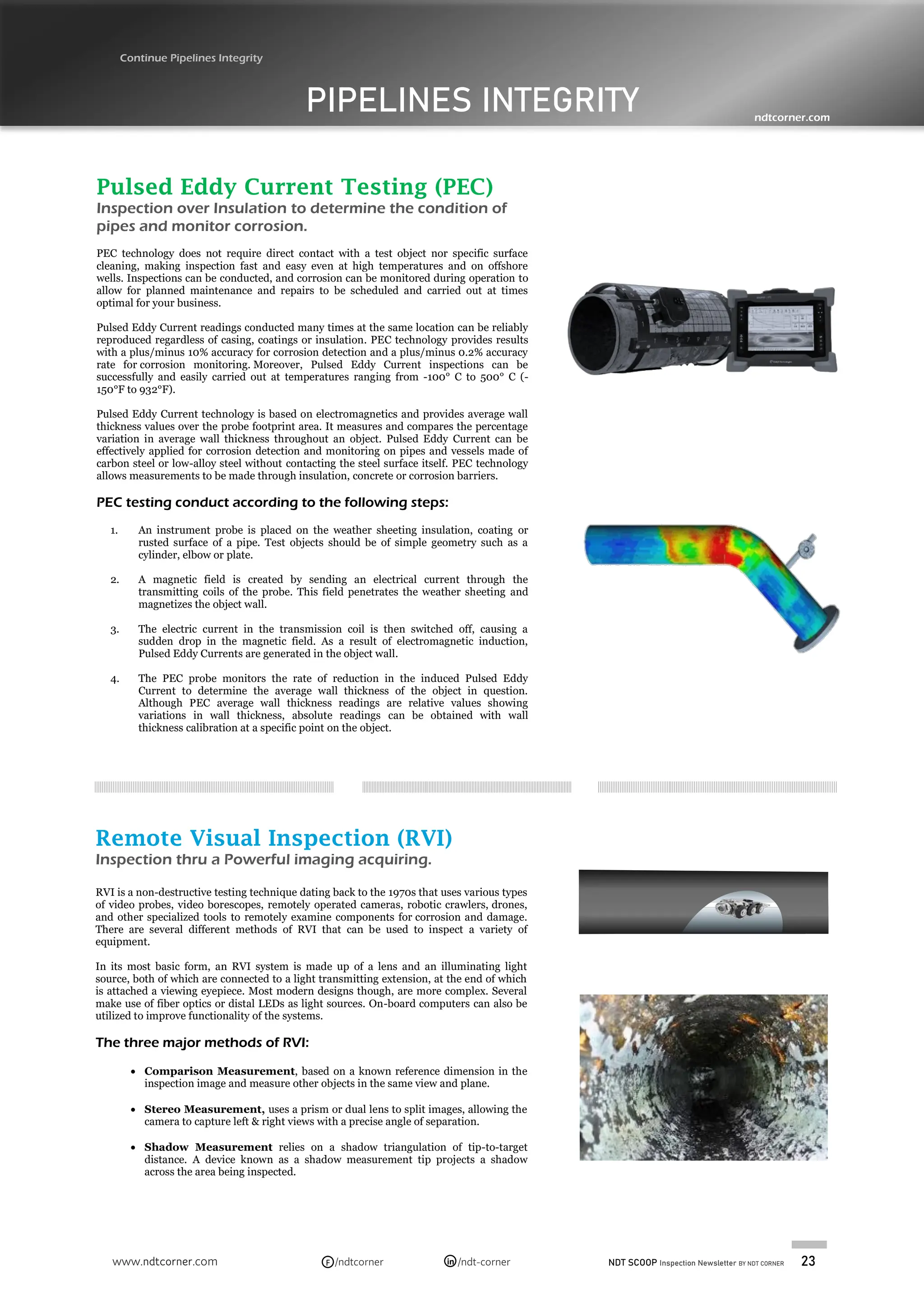 NDT SCOOP Inspection Newsletter BY NDT CORNER 23
www.ndtcorner.com /ndtcorner /ndt-corner
in
F
PIPELINES INTEGRITY
Continue Pipelines Integrity
ndtcorner.com
Pulsed Eddy Current Testing (PEC)
Inspection over Insulation to determine the condition of
pipes and monitor corrosion.
PEC technology does not require direct contact with a test object nor specific surface
cleaning, making inspection fast and easy even at high temperatures and on offshore
wells. Inspections can be conducted, and corrosion can be monitored during operation to
allow for planned maintenance and repairs to be scheduled and carried out at times
optimal for your business.
Pulsed Eddy Current readings conducted many times at the same location can be reliably
reproduced regardless of casing, coatings or insulation. PEC technology provides results
with a plus/minus 10% accuracy for corrosion detection and a plus/minus 0.2% accuracy
rate for corrosion monitoring. Moreover, Pulsed Eddy Current inspections can be
successfully and easily carried out at temperatures ranging from -100° C to 500° C (-
150°F to 932°F).
Pulsed Eddy Current technology is based on electromagnetics and provides average wall
thickness values over the probe footprint area. It measures and compares the percentage
variation in average wall thickness throughout an object. Pulsed Eddy Current can be
effectively applied for corrosion detection and monitoring on pipes and vessels made of
carbon steel or low-alloy steel without contacting the steel surface itself. PEC technology
allows measurements to be made through insulation, concrete or corrosion barriers.
PEC testing conduct according to the following steps:
1. An instrument probe is placed on the weather sheeting insulation, coating or
rusted surface of a pipe. Test objects should be of simple geometry such as a
cylinder, elbow or plate.
2. A magnetic field is created by sending an electrical current through the
transmitting coils of the probe. This field penetrates the weather sheeting and
magnetizes the object wall.
3. The electric current in the transmission coil is then switched off, causing a
sudden drop in the magnetic field. As a result of electromagnetic induction,
Pulsed Eddy Currents are generated in the object wall.
4. The PEC probe monitors the rate of reduction in the induced Pulsed Eddy
Current to determine the average wall thickness of the object in question.
Although PEC average wall thickness readings are relative values showing
variations in wall thickness, absolute readings can be obtained with wall
thickness calibration at a specific point on the object.
Remote Visual Inspection (RVI)
Inspection thru a Powerful imaging acquiring.
RVI is a non-destructive testing technique dating back to the 1970s that uses various types
of video probes, video borescopes, remotely operated cameras, robotic crawlers, drones,
and other specialized tools to remotely examine components for corrosion and damage.
There are several different methods of RVI that can be used to inspect a variety of
equipment.
In its most basic form, an RVI system is made up of a lens and an illuminating light
source, both of which are connected to a light transmitting extension, at the end of which
is attached a viewing eyepiece. Most modern designs though, are more complex. Several
make use of fiber optics or distal LEDs as light sources. On-board computers can also be
utilized to improve functionality of the systems.
The three major methods of RVI:
• Comparison Measurement, based on a known reference dimension in the
inspection image and measure other objects in the same view and plane.
• Stereo Measurement, uses a prism or dual lens to split images, allowing the
camera to capture left & right views with a precise angle of separation.
• Shadow Measurement relies on a shadow triangulation of tip-to-target
distance. A device known as a shadow measurement tip projects a shadow
across the area being inspected.
 