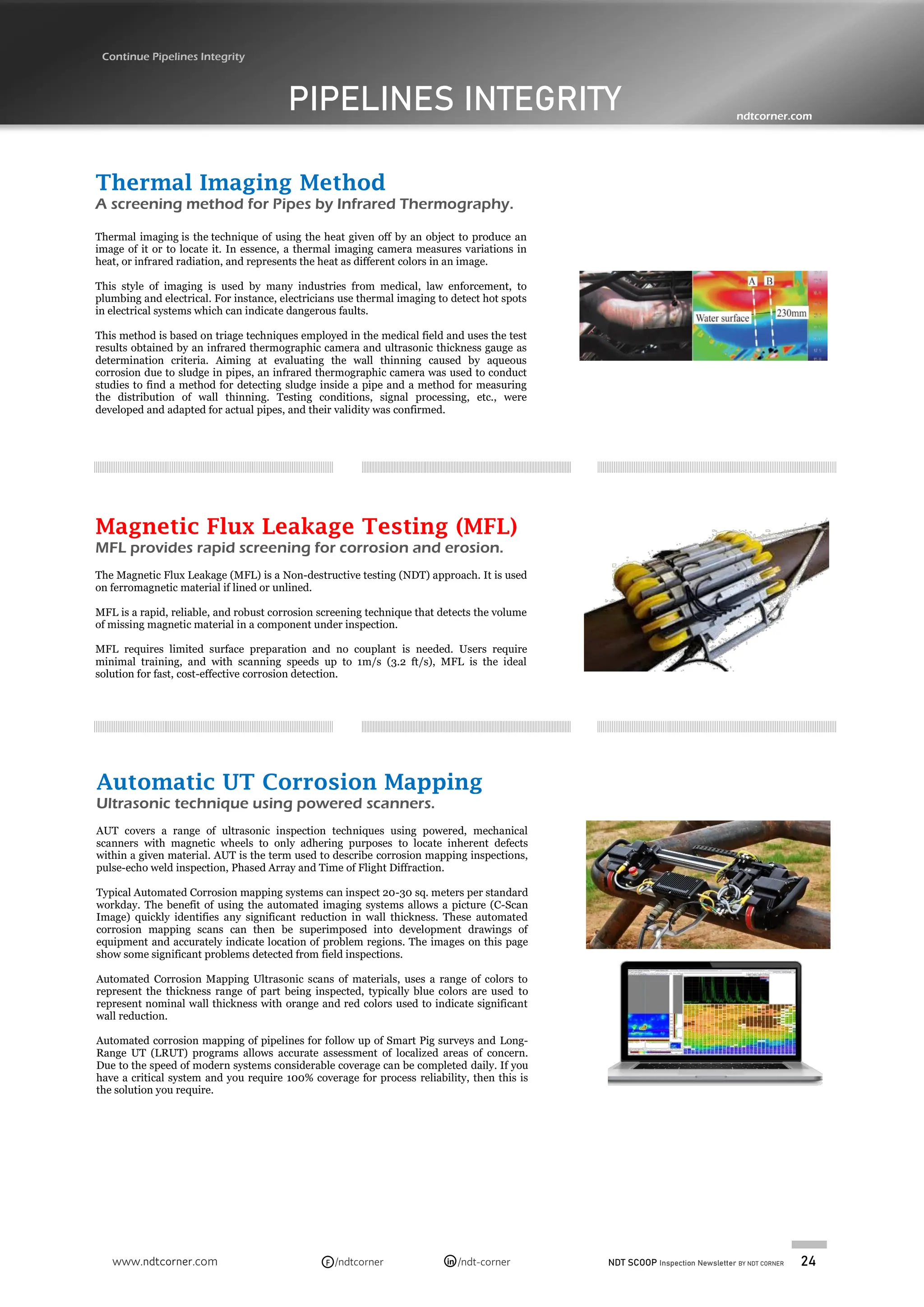 NDT SCOOP Inspection Newsletter BY NDT CORNER 24
www.ndtcorner.com /ndtcorner /ndt-corner
in
F
PIPELINES INTEGRITY
Continue Pipelines Integrity
ndtcorner.com
Thermal Imaging Method
A screening method for Pipes by Infrared Thermography.
Thermal imaging is the technique of using the heat given off by an object to produce an
image of it or to locate it. In essence, a thermal imaging camera measures variations in
heat, or infrared radiation, and represents the heat as different colors in an image.
This style of imaging is used by many industries from medical, law enforcement, to
plumbing and electrical. For instance, electricians use thermal imaging to detect hot spots
in electrical systems which can indicate dangerous faults.
This method is based on triage techniques employed in the medical field and uses the test
results obtained by an infrared thermographic camera and ultrasonic thickness gauge as
determination criteria. Aiming at evaluating the wall thinning caused by aqueous
corrosion due to sludge in pipes, an infrared thermographic camera was used to conduct
studies to find a method for detecting sludge inside a pipe and a method for measuring
the distribution of wall thinning. Testing conditions, signal processing, etc., were
developed and adapted for actual pipes, and their validity was confirmed.
Magnetic Flux Leakage Testing (MFL)
MFL provides rapid screening for corrosion and erosion.
The Magnetic Flux Leakage (MFL) is a Non-destructive testing (NDT) approach. It is used
on ferromagnetic material if lined or unlined.
MFL is a rapid, reliable, and robust corrosion screening technique that detects the volume
of missing magnetic material in a component under inspection.
MFL requires limited surface preparation and no couplant is needed. Users require
minimal training, and with scanning speeds up to 1m/s (3.2 ft/s), MFL is the ideal
solution for fast, cost-effective corrosion detection.
Automatic UT Corrosion Mapping
Ultrasonic technique using powered scanners.
AUT covers a range of ultrasonic inspection techniques using powered, mechanical
scanners with magnetic wheels to only adhering purposes to locate inherent defects
within a given material. AUT is the term used to describe corrosion mapping inspections,
pulse-echo weld inspection, Phased Array and Time of Flight Diffraction.
Typical Automated Corrosion mapping systems can inspect 20-30 sq. meters per standard
workday. The benefit of using the automated imaging systems allows a picture (C-Scan
Image) quickly identifies any significant reduction in wall thickness. These automated
corrosion mapping scans can then be superimposed into development drawings of
equipment and accurately indicate location of problem regions. The images on this page
show some significant problems detected from field inspections.
Automated Corrosion Mapping Ultrasonic scans of materials, uses a range of colors to
represent the thickness range of part being inspected, typically blue colors are used to
represent nominal wall thickness with orange and red colors used to indicate significant
wall reduction.
Automated corrosion mapping of pipelines for follow up of Smart Pig surveys and Long-
Range UT (LRUT) programs allows accurate assessment of localized areas of concern.
Due to the speed of modern systems considerable coverage can be completed daily. If you
have a critical system and you require 100% coverage for process reliability, then this is
the solution you require.
 
