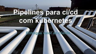 Pipelines para ci/cd
com kubernetes
Entregue valor ao cliente
 