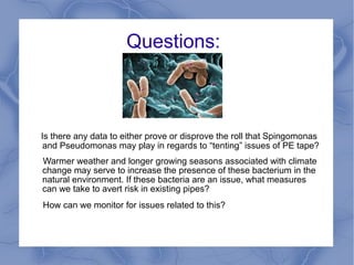 Questions:



Is there any data to either prove or disprove the role that
 Spingomonas and Pseudomonas may play in regards to “tenting”
 issues of PE tape?
Warmer weather and longer growing seasons associated with climate
change may serve to increase the presence of these bacterium in the
natural environment. If these bacteria are an issue, what measures
can we take to avert risk in existing pipes?
How can we monitor for issues related to this?
 