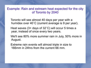 Example: Rain and extream heat expected for the city
                of Toronto by 2040

  Toronto will see almost 40 days per year with a
  humidex over 40˚C (current average is 9 per year).
  Heat waves (3+ days of 32˚C) will occur 5 times a
  year, instead of once every two years.
  We'll see 80% more summer rain in July, 50% more in
  August.
  Extreme rain events will almost triple in size to
  166mm in 24hrs from the current 66 mm.
 