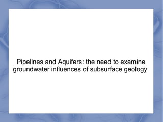 Pipelines and Aquifers: the need to examine
groundwater influences of subsurface geology
 