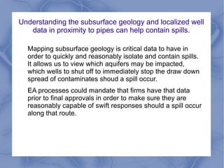 Understanding the subsurface geology and localized well
   data in proximity to pipes can help contain spills.

  Mapping subsurface geology is critical data to have in
  order to quickly and reasonably isolate and contain spills.
  It allows us to view which aquifers may be impacted,
  which wells to shut off to immediately stop the draw down
  spread of contaminates shoud a spill occur.
  EA processes could mandate that firms have that data
  prior to final approvals in order to make sure they are
  reasonably capable of swift responses should a spill occur
  along that route.
 