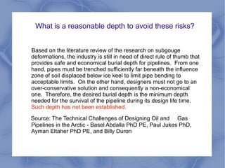 What is a reasonable depth to avoid these risks?


Based on the literature review of the research on subgouge
deformations, the industry is still in need of direct rule of thumb that
provides safe and economical burial depth for pipelines. From one
hand, pipes must be trenched sufficiently far beneath the influence
zone of soil displaced below ice keel to limit pipe bending to
acceptable limits. On the other hand, designers must not go to an
over-conservative solution and consequently a non-economical
one. Therefore, the desired burial depth is the minimum depth
needed for the survival of the pipeline during its design life time.
Such depth has not been established.

Source: The Technical Challenges of Designing Oil and Gas
Pipelines in the Arctic - Basel Abdalla PhD PE, Paul Jukes PhD,
Ayman Eltaher PhD PE, and Billy Duron
 