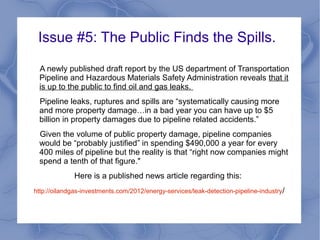 Issue #5: The Public Finds the Spills.

 A newly published draft report by the US department of
 Transportation Pipeline and Hazardous Materials Safety
 Administration reveals that it is up to the public to find oil and gas
 leaks.
 Pipeline leaks, ruptures and spills are “systematically causing more
 and more property damage…in a bad year you can have up to $5
 billion in property damages due to pipeline related accidents.”
 Given the volume of public property damage, pipeline companies
 would be “probably justified” in spending $490,000 a year for every
 400 miles of pipeline but the reality is that “right now companies might
 spend a tenth of that figure."
              Here is a published news article regarding this:
http://oilandgas-investments.com/2012/energy-services/leak-detection-pipeline-industry/
 
