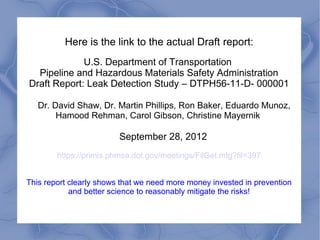 Here is the link to the actual Draft report:
             U.S. Department of Transportation
  Pipeline and Hazardous Materials Safety Administration
Draft Report: Leak Detection Study – DTPH56-11-D- 000001

   Dr. David Shaw, Dr. Martin Phillips, Ron Baker, Eduardo Munoz,
        Hamood Rehman, Carol Gibson, Christine Mayernik

                         September 28, 2012
        https://primis.phmsa.dot.gov/meetings/FilGet.mtg?fil=397


This report clearly shows that we need more money invested in prevention
            and better science to reasonably mitigate the risks!
 
