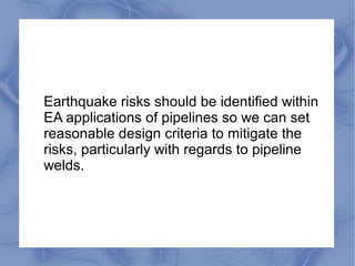 Earthquake risks should be identified within
EA applications of pipelines so we can set
reasonable design criteria to mitigate the
risks, particularly with regards to pipeline
welds.
 