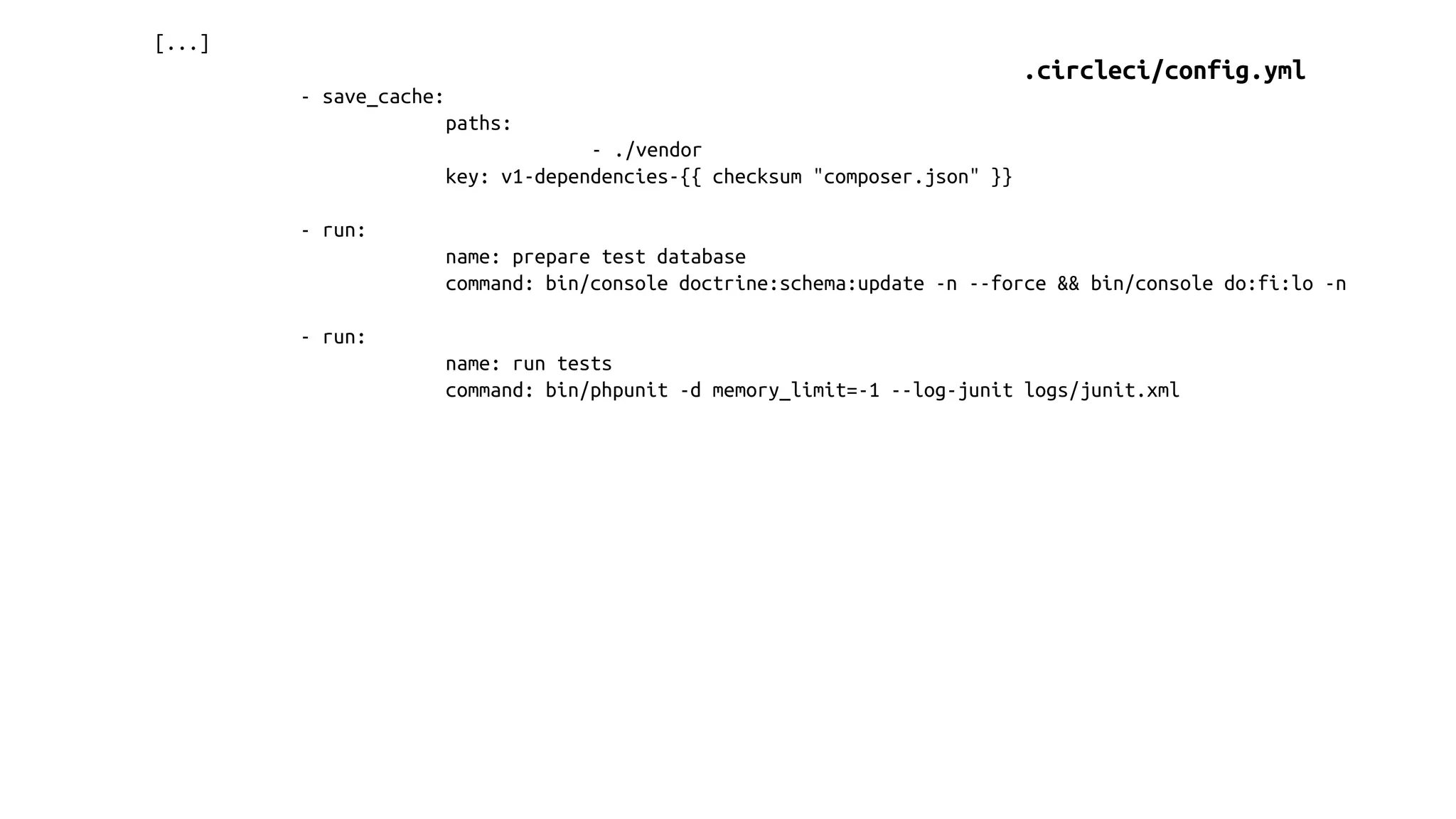 [...]
- save_cache:
paths:
- ./vendor
key: v1-dependencies-{{ checksum "composer.json" }}
- run:
name: prepare test database
command: bin/console doctrine:schema:update -n --force && bin/console do:fi:lo -n
- run:
name: run tests
command: bin/phpunit -d memory_limit=-1 --log-junit logs/junit.xml
.circleci/config.yml
 