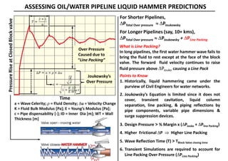 ASSESSING OIL/WATER PIPELINE LIQUID HAMMER PREDICTIONS
For Shorter Pipelines,
PTotal Over pressure  PJoukowsky
For Longer Pipelines (say, 10+ kms),
PTotal Over pressure  PJoukowsky + PLine Packing
What is Line Packing?
In long pipelines, the first water hammer wave fails to
bring the fluid to rest except at the face of the block
valve. The forward fluid velocity continues to raise
fluid pressure above PJouko causing a Line Pack
Points to Know
1. Historically, liquid hammering came under the
purview of Civil Engineers for water networks.
2. Joukowsky’s Equation is limited since it does not
cover, transient cavitation, liquid column
separation, line packing, & piping reflections by
pipe components, variable pipe dimensions &
surge suppression devices.
3. Design Pressure > % Margin x (PJouko + Pline Packing)
4. Higher Frictional P  Higher Line Packing
5. Wave Reflection Time (T) > TBlock Valve closing time
6. Transient Simulations are required to account for
Line Packing Over Pressure (PLine Packing)
Time
PressureRiseatClosedBlockvalve
Joukowsky’s
Over Pressure
Over Pressure
Caused due to
“Line Packing”
a = Wave Celerity;  = Fluid Density; u = Velocity Change
K = Fluid Bulk Modulus [Pa]; E = Young’s Modulus [Pa];
c = Pipe dispensability [-]; ID = Inner Dia [m]; WT = Wall
Thickness [m]
 