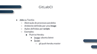 GitLabCI
● Jobs ou Tarefas
○ Abstração de processos paralelos
○ Ambiente definido por uma image
○ Ações definidas por scripts
○ Exemplos:
■ Push to Heroku
● Image: ubuntu:latest
● Script:
○ git push heroku master
 