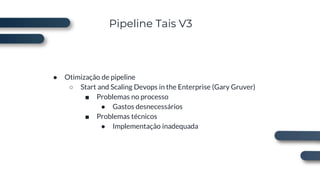 Pipeline Tais V3
● Otimização de pipeline
○ Start and Scaling Devops in the Enterprise (Gary Gruver)
■ Problemas no processo
● Gastos desnecessários
■ Problemas técnicos
● Implementação inadequada
 