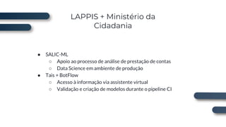 LAPPIS + Ministério da
Cidadania
● SALIC-ML
○ Apoio ao processo de análise de prestação de contas
○ Data Science em ambiente de produção
● Tais + BotFlow
○ Acesso à informação via assistente virtual
○ Validação e criação de modelos durante o pipeline CI
 