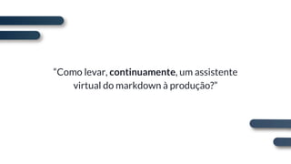 “Como levar, continuamente, um assistente
virtual do markdown à produção?”
 