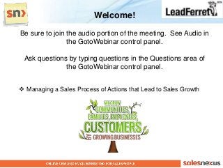 Welcome!
Be sure to join the audio portion of the meeting. See Audio in
                the GotoWebinar control panel.

 Ask questions by typing questions in the Questions area of
              the GotoWebinar control panel.


 Managing a Sales Process of Actions that Lead to Sales Growth
 