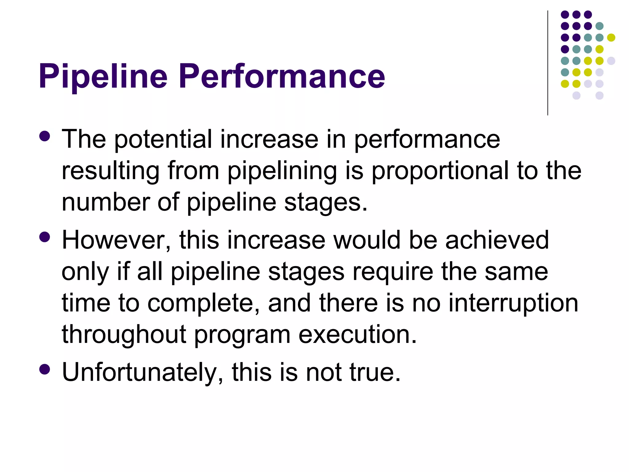 Pipeline Performance
 The potential increase in performance
resulting from pipelining is proportional to the
number of pipeline stages.
 However, this increase would be achieved
only if all pipeline stages require the same
time to complete, and there is no interruption
throughout program execution.
 Unfortunately, this is not true.
 
