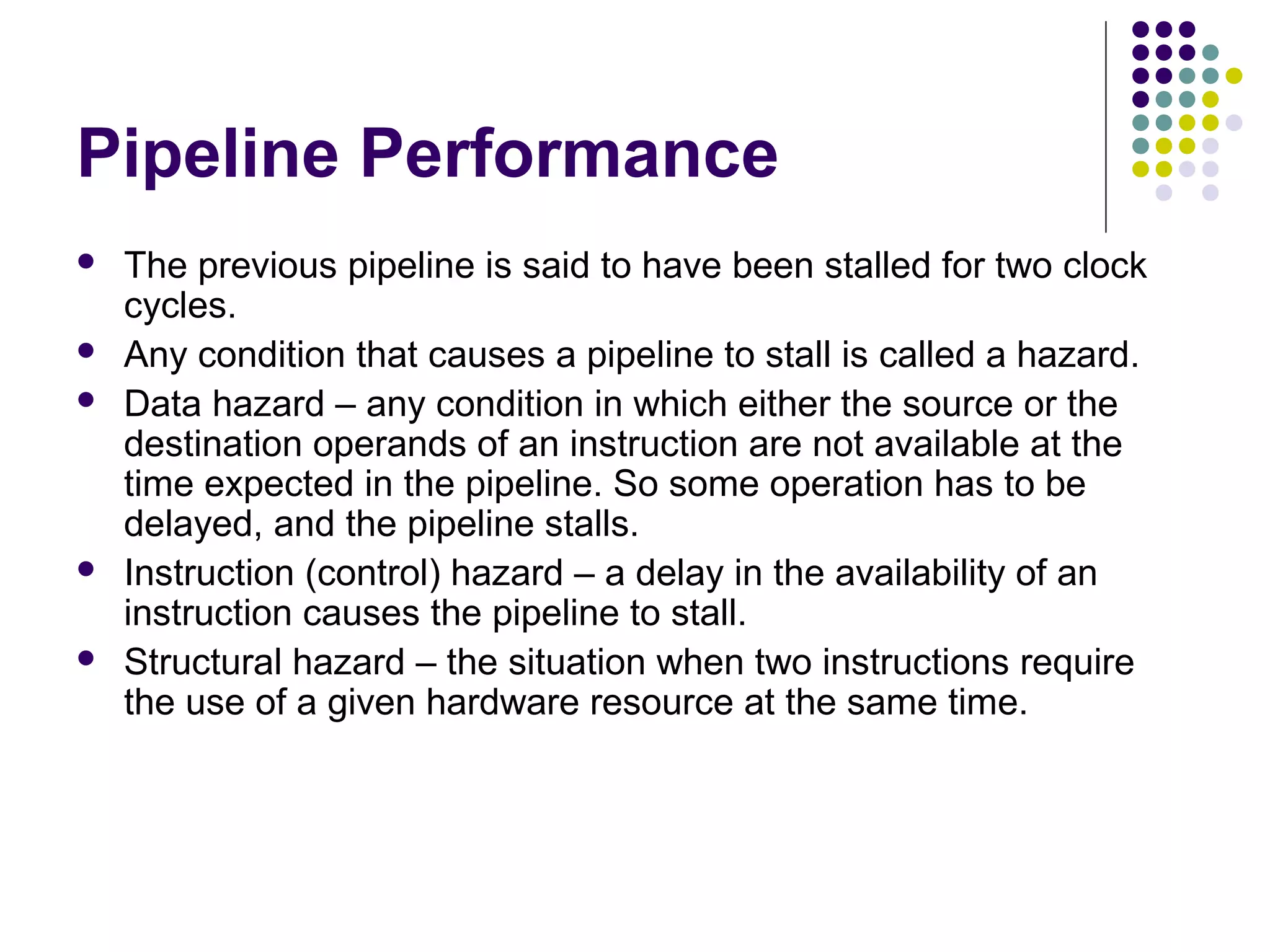 Pipeline Performance
 The previous pipeline is said to have been stalled for two clock
cycles.
 Any condition that causes a pipeline to stall is called a hazard.
 Data hazard – any condition in which either the source or the
destination operands of an instruction are not available at the
time expected in the pipeline. So some operation has to be
delayed, and the pipeline stalls.
 Instruction (control) hazard – a delay in the availability of an
instruction causes the pipeline to stall.
 Structural hazard – the situation when two instructions require
the use of a given hardware resource at the same time.
 