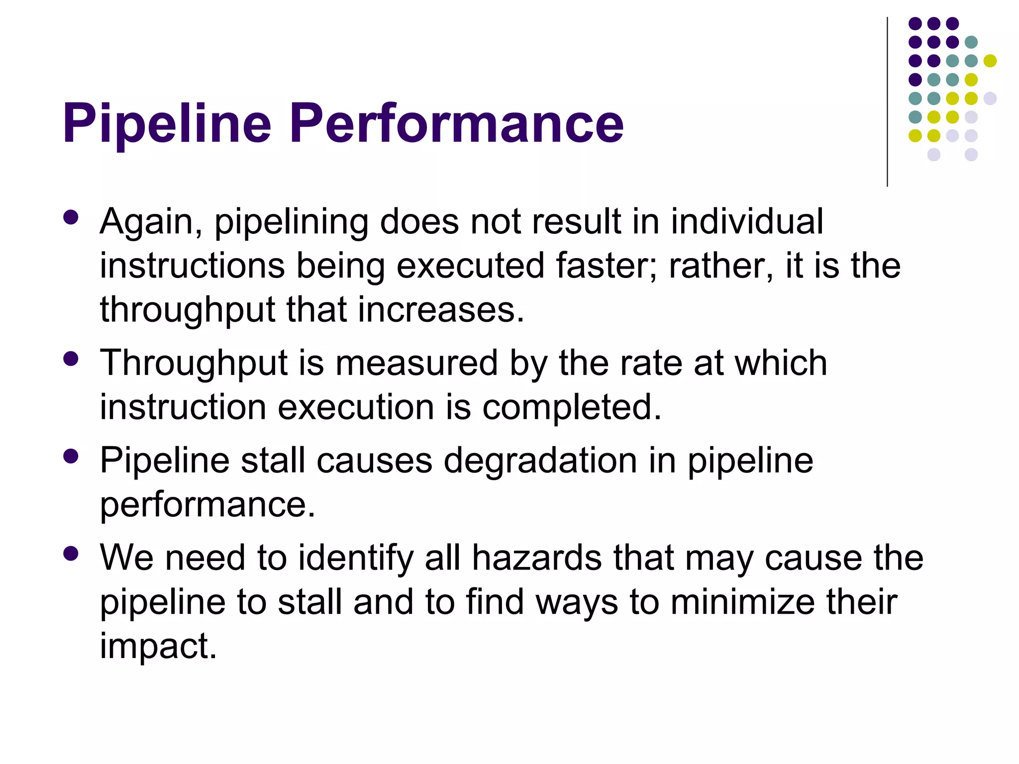 Pipeline Performance
 Again, pipelining does not result in individual
instructions being executed faster; rather, it is the
throughput that increases.
 Throughput is measured by the rate at which
instruction execution is completed.
 Pipeline stall causes degradation in pipeline
performance.
 We need to identify all hazards that may cause the
pipeline to stall and to find ways to minimize their
impact.
 
