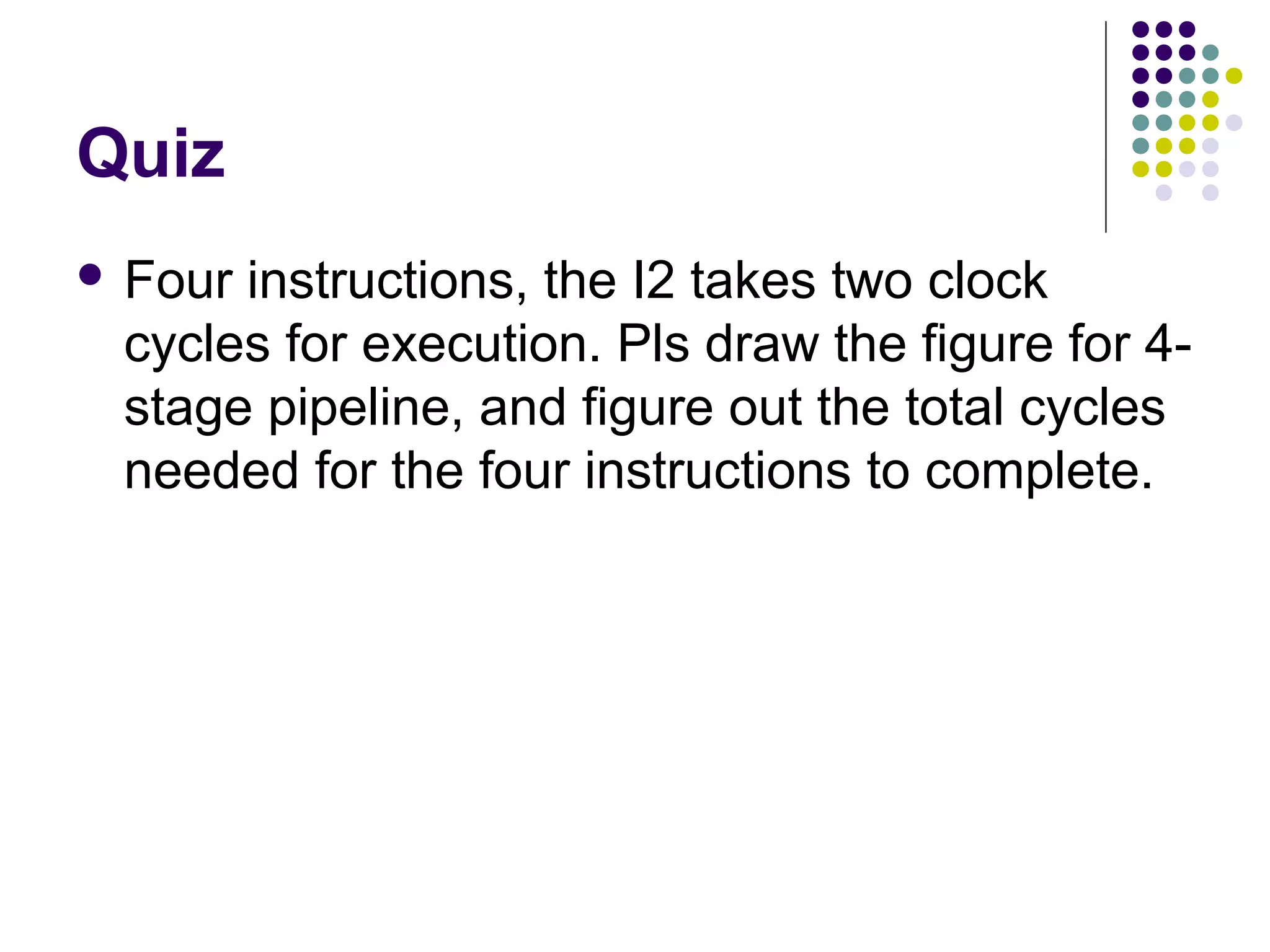 Quiz
 Four instructions, the I2 takes two clock
cycles for execution. Pls draw the figure for 4-
stage pipeline, and figure out the total cycles
needed for the four instructions to complete.
 
