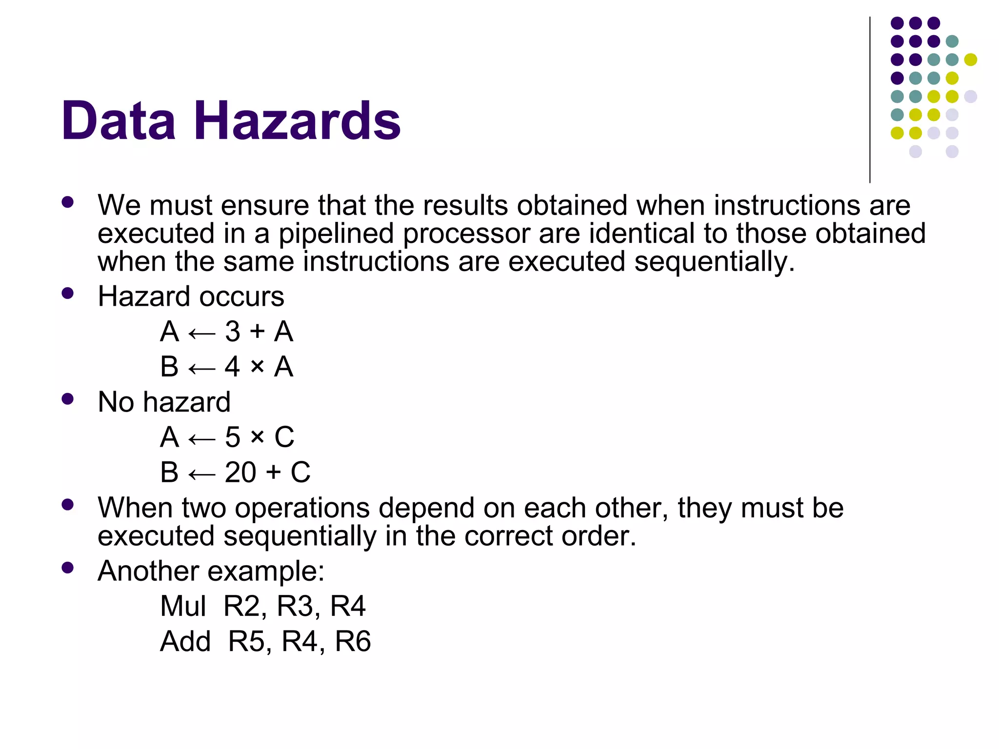 Data Hazards
 We must ensure that the results obtained when instructions are
executed in a pipelined processor are identical to those obtained
when the same instructions are executed sequentially.
 Hazard occurs
A ← 3 + A
B ← 4 × A
 No hazard
A ← 5 × C
B ← 20 + C
 When two operations depend on each other, they must be
executed sequentially in the correct order.
 Another example:
Mul R2, R3, R4
Add R5, R4, R6
 