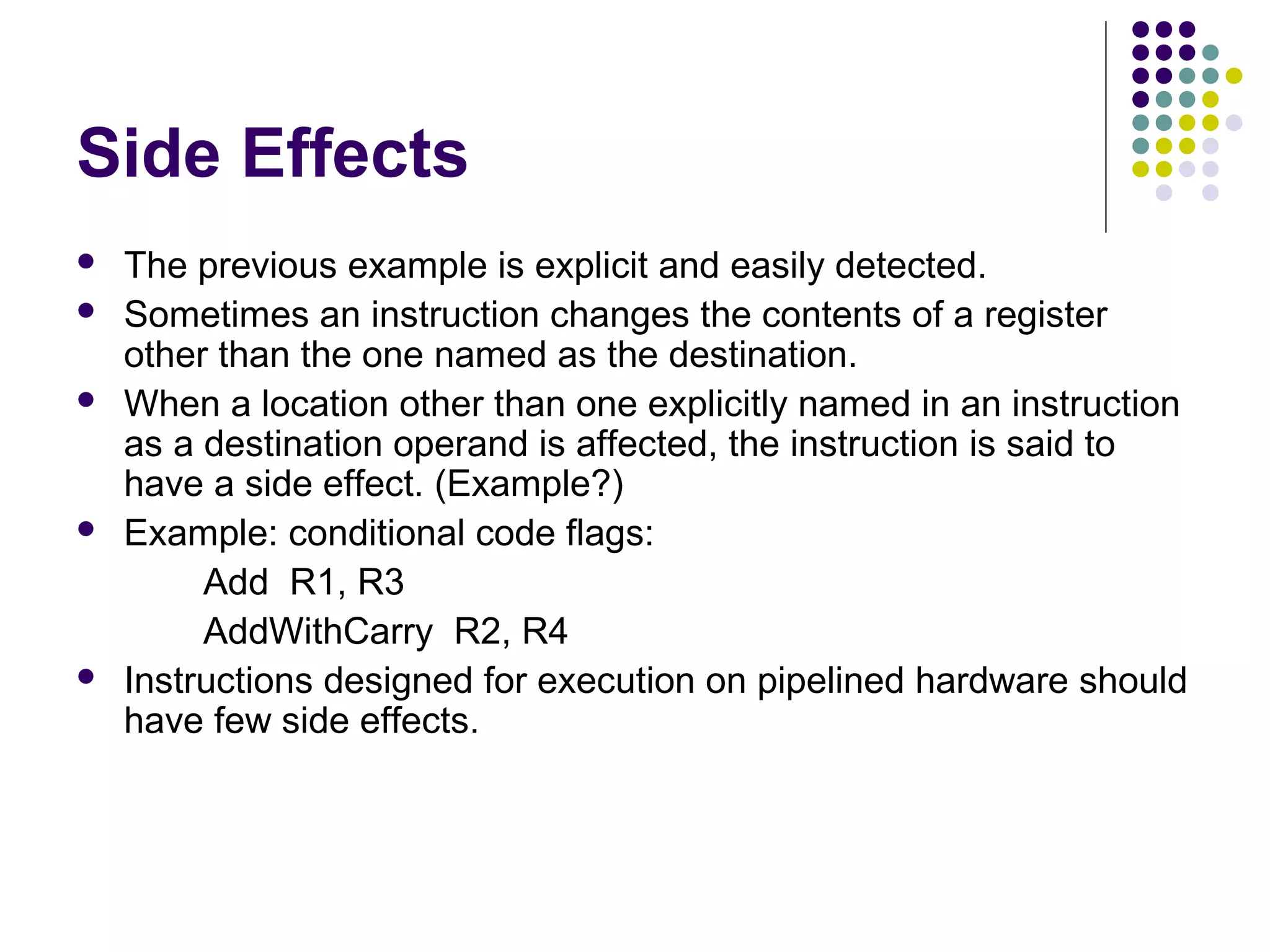 Side Effects
 The previous example is explicit and easily detected.
 Sometimes an instruction changes the contents of a register
other than the one named as the destination.
 When a location other than one explicitly named in an instruction
as a destination operand is affected, the instruction is said to
have a side effect. (Example?)
 Example: conditional code flags:
Add R1, R3
AddWithCarry R2, R4
 Instructions designed for execution on pipelined hardware should
have few side effects.
 