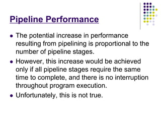 Pipeline Performance
 The potential increase in performance
resulting from pipelining is proportional to the
number of pipeline stages.
 However, this increase would be achieved
only if all pipeline stages require the same
time to complete, and there is no interruption
throughout program execution.
 Unfortunately, this is not true.
 