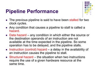 Pipeline Performance
 The previous pipeline is said to have been stalled for two
clock cycles.
 Any condition that causes a pipeline to stall is called a
hazard.
 Data hazard – any condition in which either the source or
the destination operands of an instruction are not
available at the time expected in the pipeline. So some
operation has to be delayed, and the pipeline stalls.
 Instruction (control) hazard – a delay in the availability of
an instruction causes the pipeline to stall.
 Structural hazard – the situation when two instructions
require the use of a given hardware resource at the
same time.
 