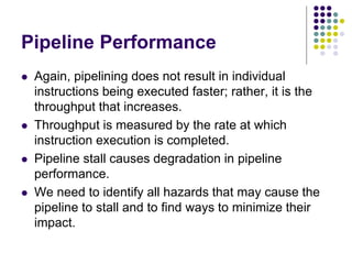 Pipeline Performance
 Again, pipelining does not result in individual
instructions being executed faster; rather, it is the
throughput that increases.
 Throughput is measured by the rate at which
instruction execution is completed.
 Pipeline stall causes degradation in pipeline
performance.
 We need to identify all hazards that may cause the
pipeline to stall and to find ways to minimize their
impact.
 
