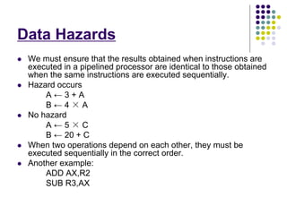 Data Hazards
 We must ensure that the results obtained when instructions are
executed in a pipelined processor are identical to those obtained
when the same instructions are executed sequentially.
 Hazard occurs
A ← 3 + A
B ← 4 × A
 No hazard
A ← 5 × C
B ← 20 + C
 When two operations depend on each other, they must be
executed sequentially in the correct order.
 Another example:
ADD AX,R2
SUB R3,AX
 