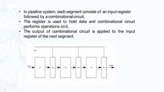 • In pipeline system, each segment consists of an input register
followed by acombinationalcircuit.
• The register is used to hold data and combinational circuit
performs operations onit.
• The output of combinational circuit is applied to the input
register of the next segment.
 