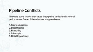 Pipeline Conflicts
There are some factors that cause the pipeline to deviate its normal
performance. Some of these factors are given below:
1.Timing Variations
2.Data Hazards
3. Branching
4. Interrupts
5. Data Dependency
 