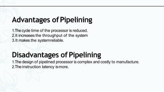 Advantages ofPipelining
1.Thecycle time of the processor is reduced.
2.It increases the throughput of the system
3.It makes the systemreliable.
Disadvantages ofPipelining
1.The design of pipelined processor is complex and costly to manufacture.
2.The instruction latency ismore.
 