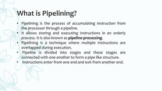 What is Pipelining?
• Pipelining is the process of accumulating instruction from
the processor through a pipeline.
• It allows storing and executing instructions in an orderly
process. It is also known as pipeline processing.
• Pipelining is a technique where multiple instructions are
overlapped during execution.
• Pipeline is divided into stages and these stages are
connected with one another to form a pipe like structure.
• Instructions enter from one end and exit from another end.
 