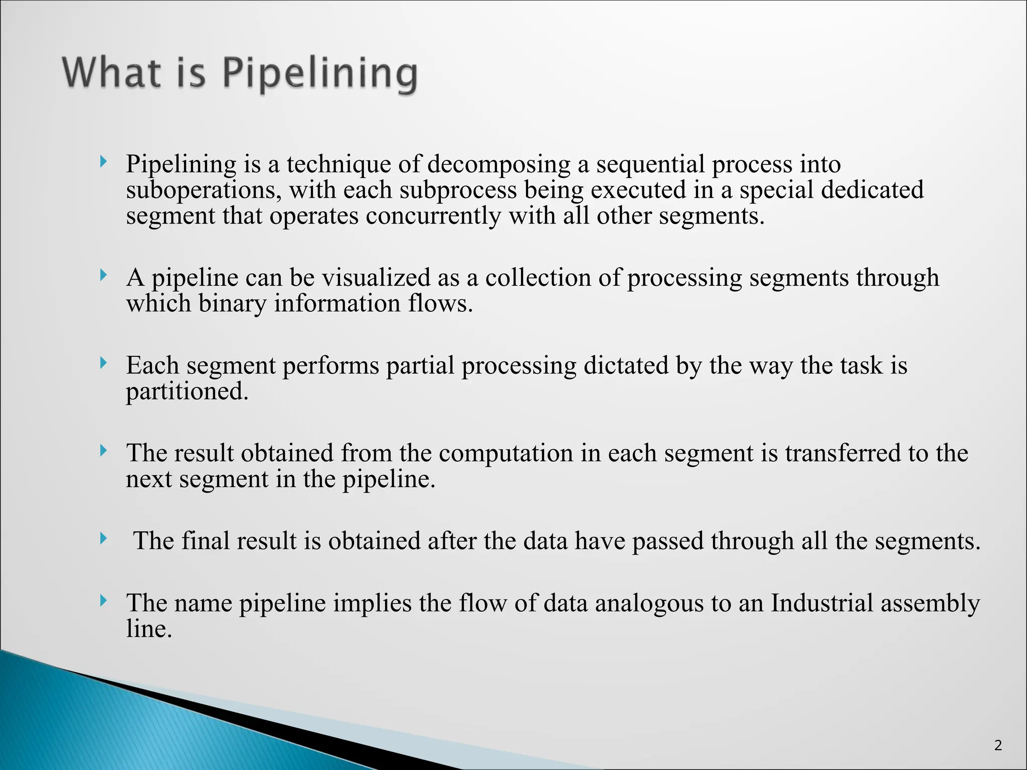  Pipelining is a technique of decomposing a sequential process into
suboperations, with each subprocess being executed in a special dedicated
segment that operates concurrently with all other segments.
 A pipeline can be visualized as a collection of processing segments through
which binary information flows.
 Each segment performs partial processing dictated by the way the task is
partitioned.
 The result obtained from the computation in each segment is transferred to the
next segment in the pipeline.
 The final result is obtained after the data have passed through all the segments.
 The name pipeline implies the flow of data analogous to an Industrial assembly
line.
2
 