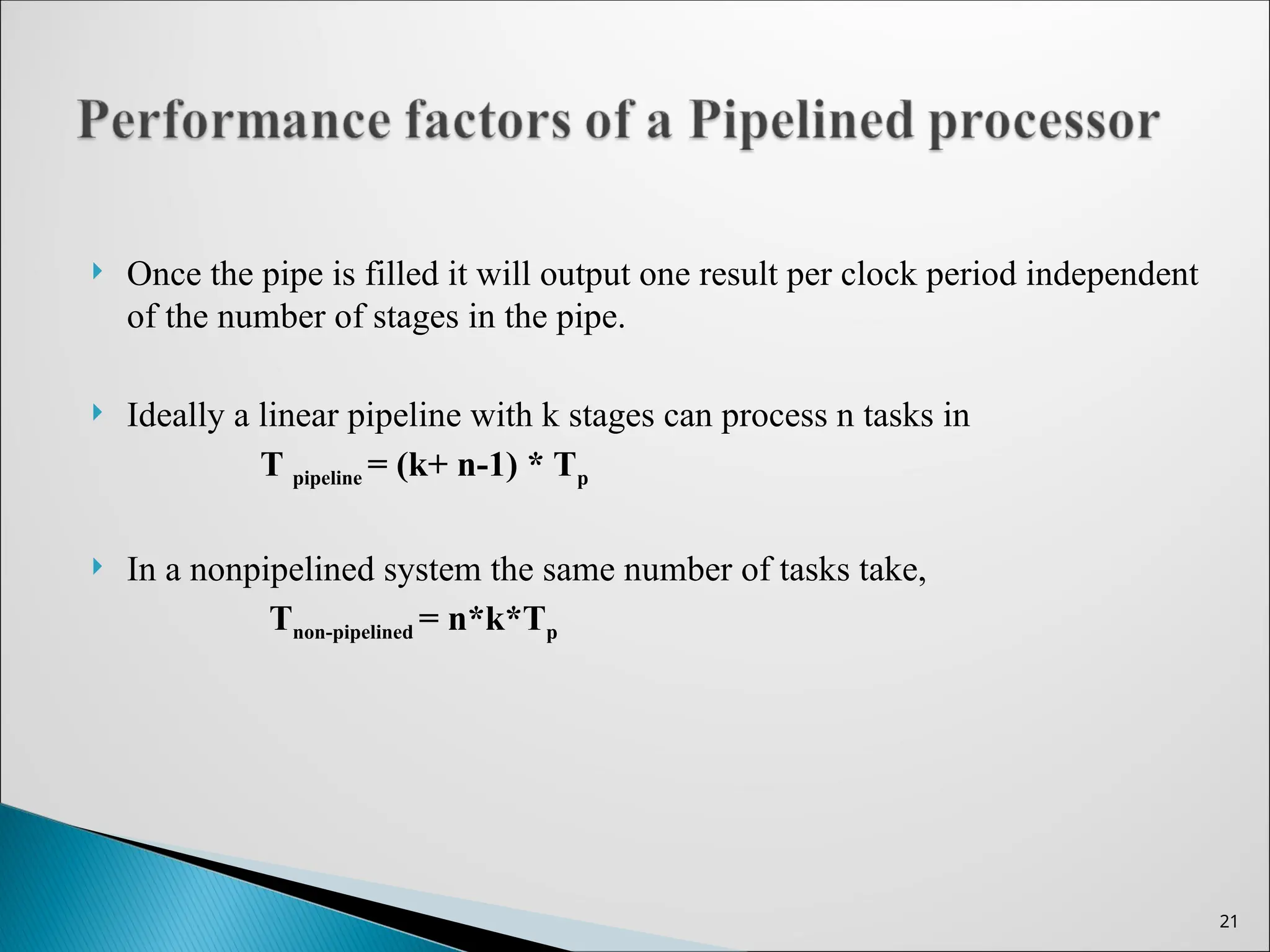  Once the pipe is filled it will output one result per clock period independent
of the number of stages in the pipe.
 Ideally a linear pipeline with k stages can process n tasks in
T pipeline = (k+ n-1) * Tp
 In a nonpipelined system the same number of tasks take,
Tnon-pipelined = n*k*Tp
21
 