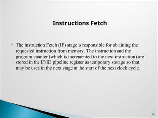 Instructions Fetch
 The instruction Fetch (IF) stage is responsible for obtaining the
requested instruction from memory. The instruction and the
program counter (which is incremented to the next instruction) are
stored in the IF/ID pipeline register as temporary storage so that
may be used in the next stage at the start of the next clock cycle.
10
 