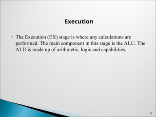 Execution
 The Execution (EX) stage is where any calculations are
performed. The main component in this stage is the ALU. The
ALU is made up of arithmetic, logic and capabilities.
12
 