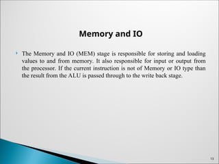 Memory and IO
 The Memory and IO (MEM) stage is responsible for storing and loading
values to and from memory. It also responsible for input or output from
the processor. If the current instruction is not of Memory or IO type than
the result from the ALU is passed through to the write back stage.
13
 