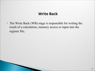 Write Back
 The Write Back (WB) stage is responsible for writing the
result of a calculation, memory access or input into the
register file.
14
 