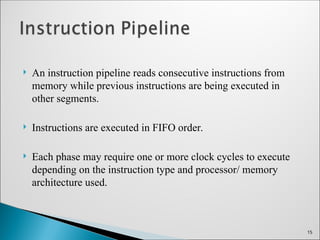  An instruction pipeline reads consecutive instructions from
memory while previous instructions are being executed in
other segments.
 Instructions are executed in FIFO order.
 Each phase may require one or more clock cycles to execute
depending on the instruction type and processor/ memory
architecture used.
15
 
