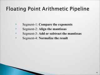  Segment-1: Compare the exponents
 Segment-2: Align the mantissas
 Segment-3: Add or subtract the mantissas
 Segment-4: Normalize the result
18
 