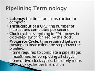  Latency: the time for an instruction to
complete.
 Throughput of a CPU: the number of
instructions completed per second.
 Clock cycle: everything in CPU moves in
clockstep; synchronized by the clock.
 Processor Cycle: time required between
moving an instruction one step down the
pipeline;
= time required to complete a pipe stage;
= max(times for completing all stages);
= one or two clock cycles, but rarely more.
 CPI: clock cycles per instruction
 