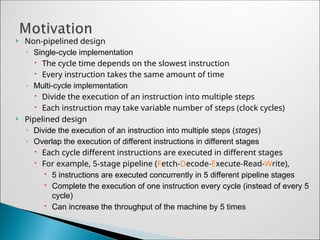  Non-pipelined design
◦ Single-cycle implementation
 The cycle time depends on the slowest instruction
 Every instruction takes the same amount of time
◦ Multi-cycle implementation
 Divide the execution of an instruction into multiple steps
 Each instruction may take variable number of steps (clock cycles)
 Pipelined design
◦ Divide the execution of an instruction into multiple steps (stages)
◦ Overlap the execution of different instructions in different stages
 Each cycle different instructions are executed in different stages
 For example, 5-stage pipeline (Fetch-Decode-Execute-Read-Write),
 5 instructions are executed concurrently in 5 different pipeline stages
 Complete the execution of one instruction every cycle (instead of every 5
cycle)
 Can increase the throughput of the machine by 5 times
 