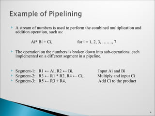  A stream of numbers is used to perform the combined multiplication and
addition operation, such as:
Ai* Bi + Ci, for i = 1, 2, 3, ……., 7
 The operation on the numbers is broken down into sub-operations, each
implemented on a different segment in a pipeline.
 Segment-1: R1 ← Ai, R2 ← Bi, Input Ai and Bi
 Segment-2: R3 ← R1 * R2, R4 ← Ci, Multiply and input Ci
 Segment-3: R5 ← R3 + R4, Add Ci to the product
4
 
